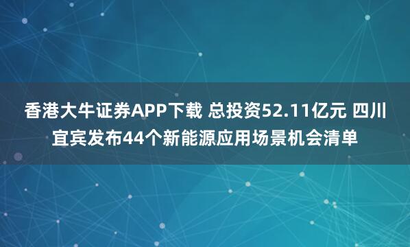 香港大牛证券APP下载 总投资52.11亿元 四川宜宾发布44个新能源应用场景机会清单