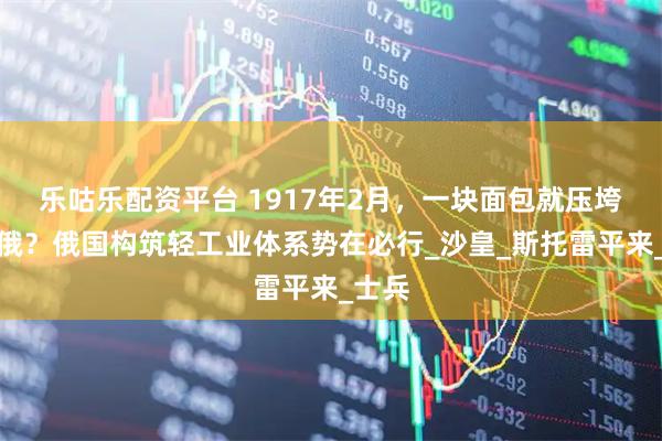 乐咕乐配资平台 1917年2月，一块面包就压垮了沙俄？俄国构筑轻工业体系势在必行_沙皇_斯托雷平来_士兵