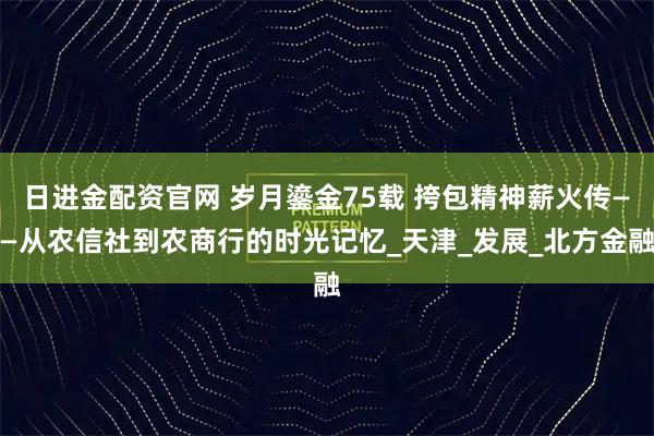 日进金配资官网 岁月鎏金75载 挎包精神薪火传——从农信社到农商行的时光记忆_天津_发展_北方金融