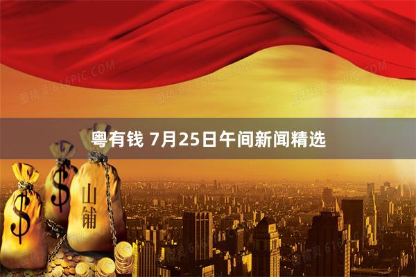 粤有钱 7月25日午间新闻精选