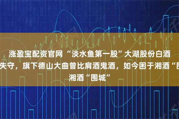 涨盈宝配资官网 “淡水鱼第一股”大湖股份白酒业务失守，旗下德山大曲曾比肩酒鬼酒，如今困于湘酒“围城”