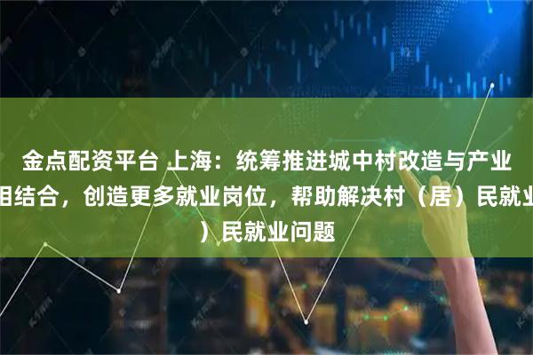 金点配资平台 上海：统筹推进城中村改造与产业发展相结合，创造更多就业岗位，帮助解决村（居）民就业问题