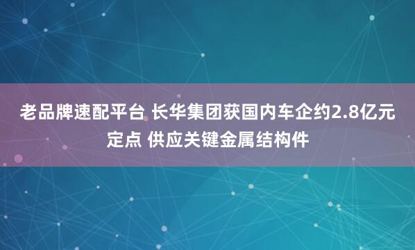 老品牌速配平台 长华集团获国内车企约2.8亿元定点 供应关键金属结构件