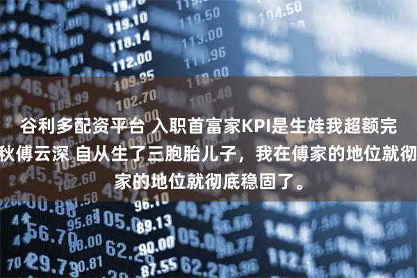 谷利多配资平台 入职首富家KPI是生娃我超额完成了 叶知秋傅云深 自从生了三胞胎儿子,我在傅家的地位就彻底稳固了。