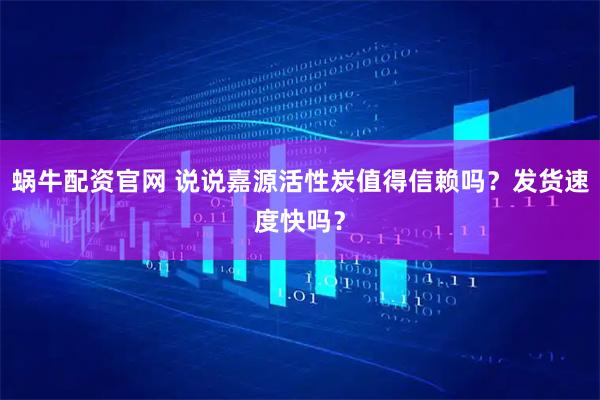 蜗牛配资官网 说说嘉源活性炭值得信赖吗？发货速度快吗？