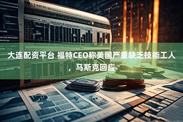 大连配资平台 福特CEO称美国严重缺乏技能工人，马斯克回应