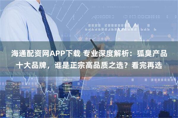 海通配资网APP下载 专业深度解析：狐臭产品十大品牌，谁是正宗高品质之选？看完再选