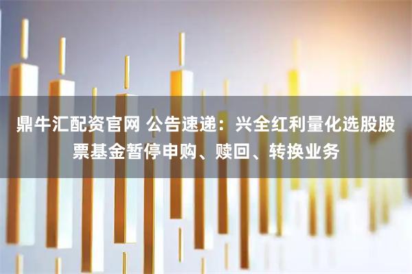 鼎牛汇配资官网 公告速递：兴全红利量化选股股票基金暂停申购、赎回、转换业务