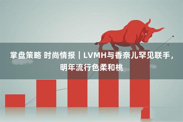 掌盘策略 时尚情报｜LVMH与香奈儿罕见联手，明年流行色柔和桃