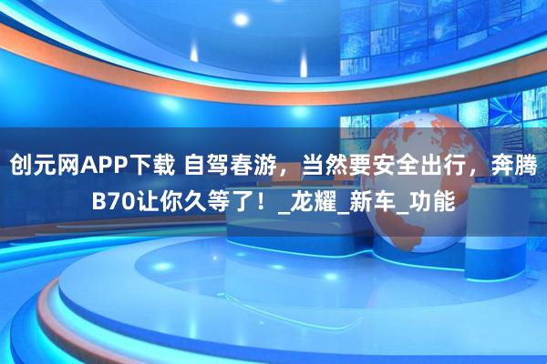 创元网APP下载 自驾春游，当然要安全出行，奔腾B70让你久等了！_龙耀_新车_功能