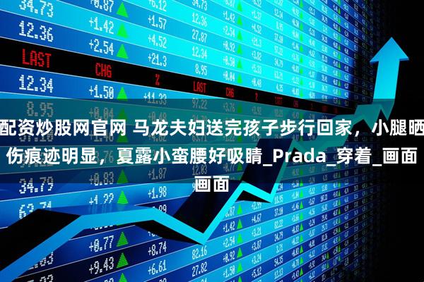 配资炒股网官网 马龙夫妇送完孩子步行回家，小腿晒伤痕迹明显，夏露小蛮腰好吸睛_Prada_穿着_画面
