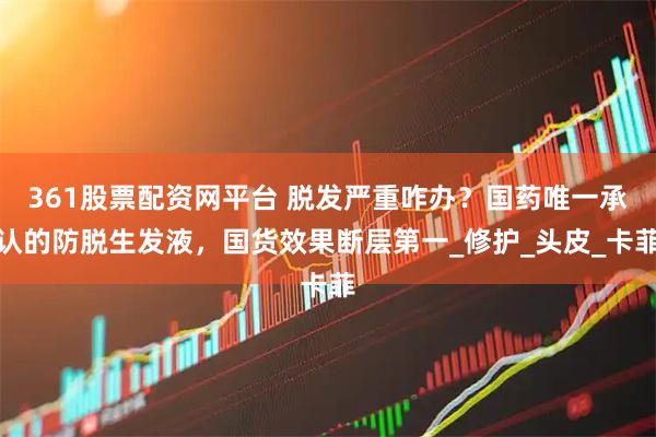 361股票配资网平台 脱发严重咋办?国药唯一承认的防脱生发液,国货效果断层第一_修护_头皮_卡菲