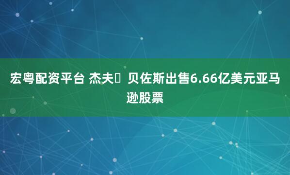 宏粤配资平台 杰夫・贝佐斯出售6.66亿美元亚马逊股票
