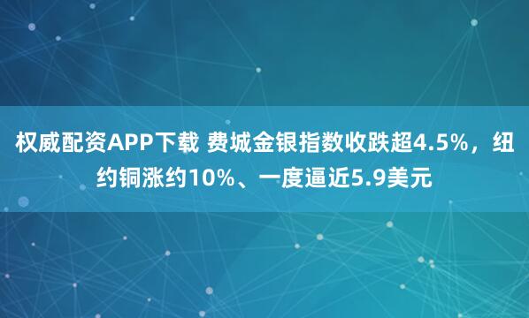 权威配资APP下载 费城金银指数收跌超4.5%，纽约铜涨约10%、一度逼近5.9美元
