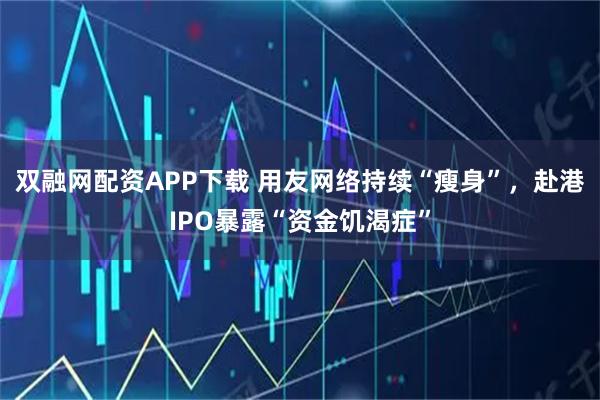 双融网配资APP下载 用友网络持续“瘦身”，赴港IPO暴露“资金饥渴症”