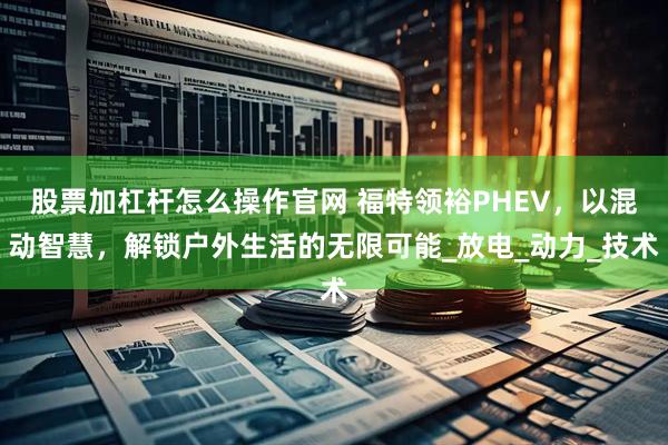 股票加杠杆怎么操作官网 福特领裕PHEV,以混动智慧,解锁户外生活的无限可能_放电_动力_技术