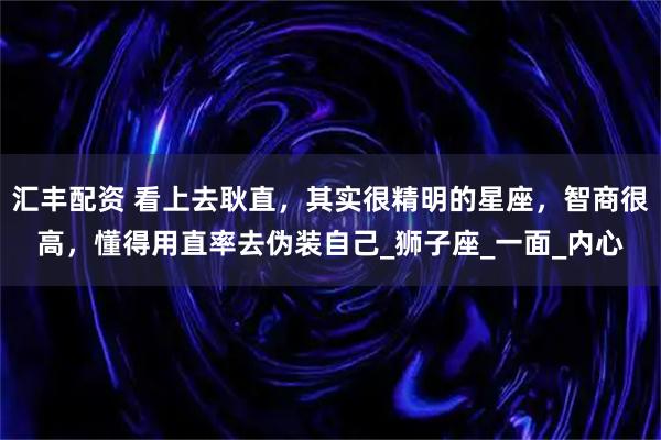 汇丰配资 看上去耿直，其实很精明的星座，智商很高，懂得用直率去伪装自己_狮子座_一面_内心