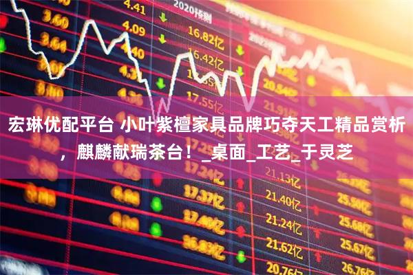 宏琳优配平台 小叶紫檀家具品牌巧夺天工精品赏析，麒麟献瑞茶台！_桌面_工艺_于灵芝