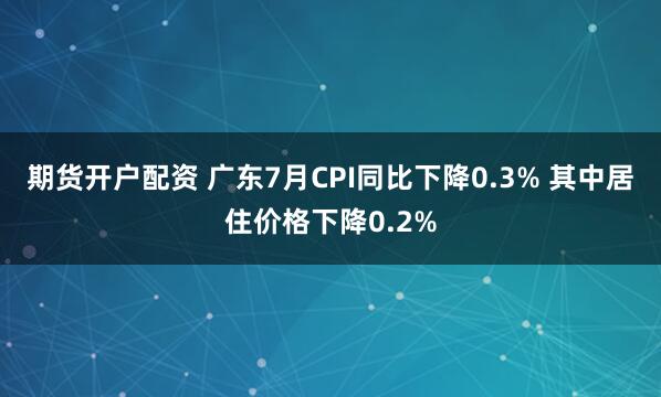 期货开户配资 广东7月CPI同比下降0.3% 其中居住价格下降0.2%